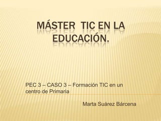 MÁSTER TIC EN LA
      EDUCACIÓN.



PEC 3 – CASO 3 – Formación TIC en un
centro de Primaria

                     Marta Suárez Bárcena
 