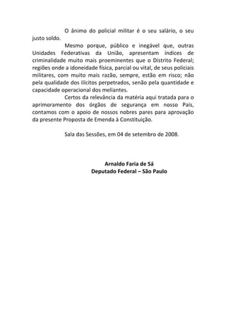 O ânimo do policial militar é o seu salário, o seu
justo soldo.
Mesmo porque, público e inegável que, outras
Unidades Federativas da União, apresentam índices de
criminalidade muito mais proeminentes que o Distrito Federal;
regiões onde a idoneidade física, parcial ou vital, de seus policiais
militares, com muito mais razão, sempre, estão em risco; não
pela qualidade dos ilícitos perpetrados, senão pela quantidade e
capacidade operacional dos meliantes.
Certos da relevância da matéria aqui tratada para o
aprimoramento dos órgãos de segurança em nosso País,
contamos com o apoio de nossos nobres pares para aprovação
da presente Proposta de Emenda à Constituição.
Sala das Sessões, em 04 de setembro de 2008.
Arnaldo Faria de Sá
Deputado Federal – São Paulo
 