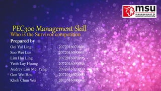 PEC300 Management Skill
Who is the Survivor competition
Prepared by
Ooi Yul Ling 2072016070106
Soo Wei Lun 2072016090041
Lim Hui Ling 2072016070105
Yeoh Lay Hoong 2072016090046
Audrey Lim Mei Yeng 2072016020033
Oon Wei Hou 2072016070090
Khoh Chun Wei 2072016090048
 