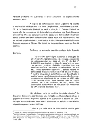 10
45/2004 (Reforma do Judiciário), o efeito vinculante foi expressamente
estendido à ADI.
A respeito da participação do Poder Legislativo no tocante
à aplicação de decisões do STF a todos (“erga omnes”), vale lembrar que o art.
52, X da Constituição Federal, já prevê a atuação do Senado Federal na
suspensão da execução de lei declarada inconstitucional pela Corte Suprema
em controle difuso de constitucionalidade. Esse papel do Senado Federal vem
sendo previsto em textos constitucionais desde 1934. Em nossa opinião, não
se trata de papel subalterno, mas de mecanismo concreto de equilíbrio entre
Poderes, podendo a Câmara Alta decidir de forma contrária, como, de fato, já
ocorreu.
Conforme o eminente constitucionalista Luís Roberto
Barroso7
,
“O Senado, como regra, suspende a execução do
ato declarado inconstitucional. Há, contudo, precedente
de não-suspensão: no caso do art. 9º da Lei nº
7.689/1998, que instituiu contribuição social sobre o lucro
das pessoas jurídicas. Referido dispositivo teve sua
inconstitucinalidade declarada incidentemente no RE
150.764-PE, por maioria apertada. O Senado Federal foi
comunicado da decisão em ofício de 16 de abril de 1993.
A matéria foi apreciada pela Comissão de Constituição e
Justiça, que se manifestou pela não suspensão da norma,
em parecer terminativo de 28 de outubro de 1993. Não
houve recurso contra essa decisão, que se tornou
definitiva em 5 de novembro de 1993, tendo sido
comunicada à Presidência da República e ao Presidente
do STF no dia 18 do mesmo mês”.
Não obstante, parte da doutrina, incluindo ministros8
do
Supremo, defendem a ocorrência de uma mutação constitucional para relegar o
papel do Senado da República apenas a dar publicidade à decisão da Corte.
Os que assim entendem vêem como justificativa da existência do referido
dispositivo apenas razões históricas.
O fato é que uma série de instrumentos criados pelo
7
Controle de Constitucionalidade no Direito Brasileiro (4ª edição, Ed. Saraiva, p. 129).
8
MENDES, Gilmar Ferreira Mendes. O papel do Senado Federal no controle de constitucionalidade: um
caso clássico de mutação constitucional. Revista de Informação Legislativa, ano 41, n. 162,abr./jun.
2004. Disponível em: <http://www.senado.gov.br/web/cegrf/ril/Pdf/pdf_162/R162-12.pdf>. Acesso em:
27 abr. 2008.
 