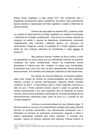 11
próprio Poder Legislativo, e pelo próprio STF, têm contribuído para o
progressivo esvaziamento dessa competência. Na prática, esse entendimento
apenas reproduz o desprestígio do Poder Legislativo e expõe a nítida face do
ativismo judicial.
Embora não seja objeto da presente PEC, podemos inserir
no contexto do distanciamento do Poder Legislativo em relação à Constituição
o fenômeno da “mutação constitucional”. Trata-se de um processo informal de
mudança de sentido e alcance de dispositivos constitucionais, promovido
unilateralmente pelo Judiciário, justificado apenas por exercícios de
hermenêutica. Indaga-se: convém à sociedade ter o Poder Legislativo inerte
diante de uma mudança silenciosa da Constituição a cargo apenas do
Supremo?
Não podemos importar modelos de forma acrítica a partir
da experiências de outros países que, por dificuldades extremas de promover
mudanças nos textos constitucionais, tiveram de implementar formas
alternativas e criativas para não “congelar” no tempo suas Constituições.
Entendemos que o povo, por meio de seus representantes, deveria participar
desse processo. Em momento mais adequado voltaremos a tratar desse tema.
Em síntese, já é hora de refletirmos, no contexto brasileiro,
sobre esse modelo de controle de constitucionalidade que tem justificativa
histórica cunhada no período pós-holocausto. Segundo Alfredo Canellas
Guilherme da Silva9
, “A desconfiança sobre o Poder Legislativo autenticou a
ideia de que o Poder Judiciário deveria assumir o papel de guardião das
normas constitucionais e seu mais importante valor da dignidade da pessoa
humana, mesmo fosse necessária a declaração de inconstitucionalidade de leis
democraticamente elaboradas pelas casas do povo ou o controle de sua
omissão legislativa”.
Continua o eminente professor em seu brilhante artigo: “O
ativismo judicial se resume num comportamento cometido pelo poder judicante
ofensivo ao princípio democrático, mas retoricamente preocupado com a
efetividade do princípio da supremacia constitucional, segundo a última e
própria interpretação realizada pelo Poder Judiciário”. E arremata com
precisão: ”Acerca do ativismo praticado pelo Supremo Tribunal Federal no
9
Silva, Alfredo Canellas Guilherme. Revisão e controle pelo Poder Legislativo das decisões da Suprema
Corte.
 