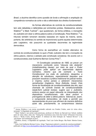 12
Brasil, a doutrina identifica como questão de fundo a afirmação e ampliação da
competência normativa da corte e não a efetividade dos direitos fundamentais”.
As formas alternativas de controle de constitucionalidade
tem sido debatidas e defendidas por eminentes juristas. Destacamos Jeremy
Waldron10
e Mark Tushnet11
, que questionam, de forma enfática, o monopólio
do Judiciário em dizer a última palavra sobre a Constituição. Para Waldron,12
os
tribunais também tomariam decisões baseadas em regras de maioria, sendo,
portanto, tão arbitrárias (no sentido de imprevisíveis) quanto aquelas determinadas
pelo Legislativo, não possuindo as qualidades decorrentes da legitimidade
democrática.
Como forma de exemplificar um modelo alternativo de
controle de constitucionalidade no qual o Poder Judiciário não tem o monopólio da
última palavra, citamos o adotado pela constituição canadense. De acordo com o
constitucionalista José Guilherme Berman Correa Pinto13
,
“A Constituição canadense de 1982, ao prever um
mecanismo conhecido como “cláusula não obstante”
(notwithstanding clause), por meio da qual o Poder
Legislativo pode aplicar um determinado diploma
normativo, mesmo que ele contrarie o Texto
Constitucional (na visão do Judiciário), despertou a
atenção de estudiosos, especialmente daqueles que
possuem ressalvas à prática tradicional do judicial review,
e inspirou outros países a adotarem mecanismos
semelhantes (Inglaterra, Nova Zelândia, Israel). Esta
forma de fiscalização de constitucionalidade das leis, aqui
chamada de controle brando de constitucionalidade
(weak-form judicial review), sugere que o Judiciário,
embora exerça um papel relevante na interpretação dos
dispositivos constitucionais, não deve possuir a
prerrogativa de deter a última palavra. Valoriza-se, assim,
o componente democrático, de modo a permitir aos
representantes do povo que afirmem de maneira definitiva
quais são, precisamente, os compromissos básicos
10
Jeremy Waldron é um jurista neozelandês radicado nos Estados Unidos, autor de várias obras,
incluindo “A Dignidade da Legislação”.
11
Mark Tushnet é um jurista norte-americano, professor de Direito na Harvard Law School, também
autor de várias obras, entre elas “Taking the Constitution away from the Courts” (Princeton University
Press) e “Weak Courts, Strong Rights”. É defensor de forte limitação do “Judicial Review” e da
“devolução” da Constituição ao povo.
12
Waldron, Jeremy. A Dignidade da Legislação. Trad. Luís Carlos Borges. São Paulo: Martins Fontes,
2003.
13
Pinto, José Guilherme Berman Correa. Artigo “Supremacia judicial e controle de constitucionalidade”,
publicado em http://www.direitopublico.idp.edu.br/index.php/direitopublico/article/viewFile/799/668.
 