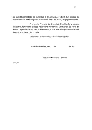 14
de constitucionalidade de Emendas à Constituição Federal. Em ambos os
mecanismos o Poder Legislativo assumirá, como deve ser, um papel relevante.
A presente Proposta de Emenda à Constituição pretende,
insistimos, fomentar o diálogo institucional mediante a valorização do papel do
Poder Legislativo, muito caro à democracia, e que traz consigo a insubstituível
legitimidade da escolha popular.
Esperamos contar com apoio dos nobres pares.
Sala das Sessões, em de de 2011.
Deputado Nazareno Fonteles
2011_1541
 