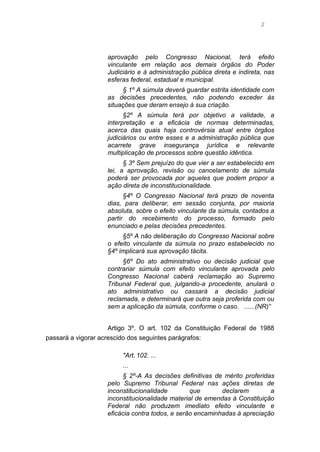 2
aprovação pelo Congresso Nacional, terá efeito
vinculante em relação aos demais órgãos do Poder
Judiciário e à administração pública direta e indireta, nas
esferas federal, estadual e municipal.
§ 1º A súmula deverá guardar estrita identidade com
as decisões precedentes, não podendo exceder às
situações que deram ensejo à sua criação.
§2º A súmula terá por objetivo a validade, a
interpretação e a eficácia de normas determinadas,
acerca das quais haja controvérsia atual entre órgãos
judiciários ou entre esses e a administração pública que
acarrete grave insegurança jurídica e relevante
multiplicação de processos sobre questão idêntica.
§ 3º Sem prejuízo do que vier a ser estabelecido em
lei, a aprovação, revisão ou cancelamento de súmula
poderá ser provocada por aqueles que podem propor a
ação direta de inconstitucionalidade.
§4º O Congresso Nacional terá prazo de noventa
dias, para deliberar, em sessão conjunta, por maioria
absoluta, sobre o efeito vinculante da súmula, contados a
partir do recebimento do processo, formado pelo
enunciado e pelas decisões precedentes.
§5º A não deliberação do Congresso Nacional sobre
o efeito vinculante da súmula no prazo estabelecido no
§4º implicará sua aprovação tácita.
§6º Do ato administrativo ou decisão judicial que
contrariar súmula com efeito vinculante aprovada pelo
Congresso Nacional caberá reclamação ao Supremo
Tribunal Federal que, julgando-a procedente, anulará o
ato administrativo ou cassará a decisão judicial
reclamada, e determinará que outra seja proferida com ou
sem a aplicação da súmula, conforme o caso. ......(NR)”
Artigo 3º. O art. 102 da Constituição Federal de 1988
passará a vigorar acrescido dos seguintes parágrafos:
"Art. 102. ...
...
§ 2º-A As decisões definitivas de mérito proferidas
pelo Supremo Tribunal Federal nas ações diretas de
inconstitucionalidade que declarem a
inconstitucionalidade material de emendas à Constituição
Federal não produzem imediato efeito vinculante e
eficácia contra todos, e serão encaminhadas à apreciação
 