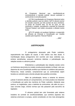 3
do Congresso Nacional que, manifestando-se
contrariamente à decisão judicial, deverá submeter a
controvérsia à consulta popular.
§ 2º-B A manifestação do Congresso Nacional sobre
a decisão judicial a que se refere o §2º-A deverá ocorrer
em sessão conjunta, por três quintos de seus membros,
no prazo de noventa dias, ao fim do qual, se não
concluída a votação, prevalecerá a decisão do Supremo
Tribunal Federal, com efeito vinculante e eficácia contra
todos.
§2º-C É vedada, em qualquer hipótese, a suspensão
da eficácia de Emenda à Constituição por medida
cautelar pelo Supremo Tribunal Federal.
....(NR)”
JUSTIFICAÇÃO
O protagonismo alcançado pelo Poder Judiciário,
especialmente dos órgãos de cúpula, é fato notório nos dias atuais. A
manifestação desse protagonismo tem ocorrido sob duas vertentes que,
embora semelhantes, possuem contornos distintos: a judicialização das
relações sociais e o ativismo judicial.
Entendemos a judicialização das relações sociais como
um fenômeno decorrente do modelo constitucional adotado no Brasil, visto que
dispomos de uma Constituição analítica que interfere no cotidiano das pessoas.
Parece-nos, nesse contexto, compreensível que as controvérsias sejam
levadas ao Judiciário para a devida solução das questões concretas.
Além da judicialização, temos a vertente do ativismo
judicial. O ativismo denota um comportamento, um modo proativo de interpretar
a Constituição por parte dos membros do Poder Judiciário. Adotando essa
postura, os magistrados, para o deslinde da controvérsia, vão além do que o
caso concreto exige, criando normas que não passaram pelo escrutínio do
legislador.
O ativismo judicial tem sido fomentado pelo sistema
brasileiro de controle de constitucionalidade, que combina aspectos dos
sistemas americano e europeu, sendo considerado um dos mais abrangentes
 