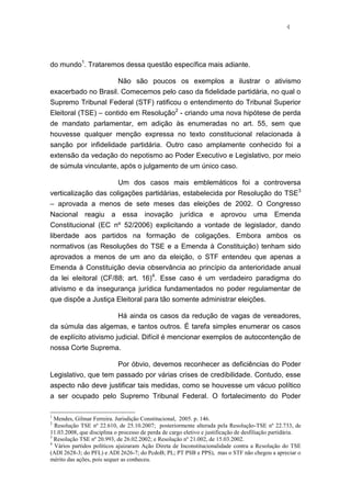 4
do mundo1
. Trataremos dessa questão específica mais adiante.
Não são poucos os exemplos a ilustrar o ativismo
exacerbado no Brasil. Comecemos pelo caso da fidelidade partidária, no qual o
Supremo Tribunal Federal (STF) ratificou o entendimento do Tribunal Superior
Eleitoral (TSE) – contido em Resolução2
- criando uma nova hipótese de perda
de mandato parlamentar, em adição às enumeradas no art. 55, sem que
houvesse qualquer menção expressa no texto constitucional relacionada à
sanção por infidelidade partidária. Outro caso amplamente conhecido foi a
extensão da vedação do nepotismo ao Poder Executivo e Legislativo, por meio
de súmula vinculante, após o julgamento de um único caso.
Um dos casos mais emblemáticos foi a controversa
verticalização das coligações partidárias, estabelecida por Resolução do TSE3
– aprovada a menos de sete meses das eleições de 2002. O Congresso
Nacional reagiu a essa inovação jurídica e aprovou uma Emenda
Constitucional (EC nº 52/2006) explicitando a vontade de legislador, dando
liberdade aos partidos na formação de coligações. Embora ambos os
normativos (as Resoluções do TSE e a Emenda à Constituição) tenham sido
aprovados a menos de um ano da eleição, o STF entendeu que apenas a
Emenda à Constituição devia observância ao princípio da anterioridade anual
da lei eleitoral (CF/88; art. 16)4
. Esse caso é um verdadeiro paradigma do
ativismo e da insegurança jurídica fundamentados no poder regulamentar de
que dispõe a Justiça Eleitoral para tão somente administrar eleições.
Há ainda os casos da redução de vagas de vereadores,
da súmula das algemas, e tantos outros. É tarefa simples enumerar os casos
de explícito ativismo judicial. Difícil é mencionar exemplos de autocontenção de
nossa Corte Suprema.
Por óbvio, devemos reconhecer as deficiências do Poder
Legislativo, que tem passado por várias crises de credibilidade. Contudo, esse
aspecto não deve justificar tais medidas, como se houvesse um vácuo político
a ser ocupado pelo Supremo Tribunal Federal. O fortalecimento do Poder
1
Mendes, Gilmar Ferreira. Jurisdição Constitucional, 2005. p. 146.
2
Resolução TSE nº 22.610, de 25.10.2007; posteriormente alterada pela Resolução-TSE nº 22.733, de
11.03.2008, que disciplina o processo de perda de cargo eletivo e justificação de desfiliação partidária.
3
Resolução TSE nº 20.993, de 26.02.2002; e Resolução nº 21.002, de 15.03.2002.
4
Vários partidos políticos ajuizaram Ação Direta de Inconstitucionalidade contra a Resolução do TSE
(ADI 2628-3; do PFL) e ADI 2626-7; do PcdoB; PL; PT PSB e PPS), mas o STF não chegou a apreciar o
mérito das ações, pois sequer as conheceu.
 