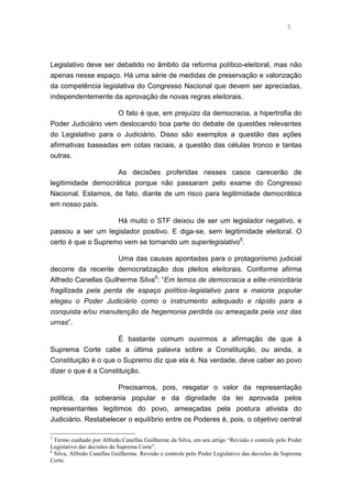 5
Legislativo deve ser debatido no âmbito da reforma político-eleitoral, mas não
apenas nesse espaço. Há uma série de medidas de preservação e valorização
da competência legislativa do Congresso Nacional que devem ser apreciadas,
independentemente da aprovação de novas regras eleitorais.
O fato é que, em prejuízo da democracia, a hipertrofia do
Poder Judiciário vem deslocando boa parte do debate de questões relevantes
do Legislativo para o Judiciário. Disso são exemplos a questão das ações
afirmativas baseadas em cotas raciais, a questão das células tronco e tantas
outras.
As decisões proferidas nesses casos carecerão de
legitimidade democrática porque não passaram pelo exame do Congresso
Nacional. Estamos, de fato, diante de um risco para legitimidade democrática
em nosso país.
Há muito o STF deixou de ser um legislador negativo, e
passou a ser um legislador positivo. E diga-se, sem legitimidade eleitoral. O
certo é que o Supremo vem se tornando um superlegislativo5
.
Uma das causas apontadas para o protagonismo judicial
decorre da recente democratização dos pleitos eleitorais. Conforme afirma
Alfredo Canellas Guilherme Silva6
: “Em temos de democracia a elite-minoritária
fragilizada pela perda de espaço político-legislativo para a maioria popular
elegeu o Poder Judiciário como o instrumento adequado e rápido para a
conquista e/ou manutenção da hegemonia perdida ou ameaçada pela voz das
urnas”.
É bastante comum ouvirmos a afirmação de que à
Suprema Corte cabe a última palavra sobre a Constituição, ou ainda, a
Constituição é o que o Supremo diz que ela é. Na verdade, deve caber ao povo
dizer o que é a Constituição.
Precisamos, pois, resgatar o valor da representação
política, da soberania popular e da dignidade da lei aprovada pelos
representantes legítimos do povo, ameaçadas pela postura ativista do
Judiciário. Restabelecer o equilíbrio entre os Poderes é, pois, o objetivo central
5
Termo cunhado por Alfredo Canellas Guilherme da Silva, em seu artigo “Revisão e controle pelo Poder
Legislativo das decisões da Suprema Corte”.
6
Silva, Alfredo Canellas Guilherme. Revisão e controle pelo Poder Legislativo das decisões da Suprema
Corte.
 