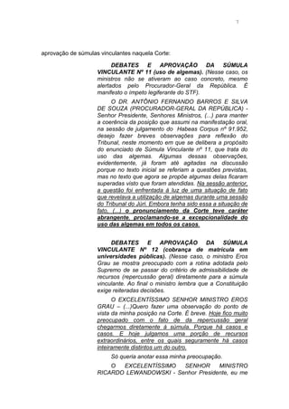7
aprovação de súmulas vinculantes naquela Corte:
DEBATES E APROVAÇÃO DA SÚMULA
VINCULANTE Nº 11 (uso de algemas). (Nesse caso, os
ministros não se ativeram ao caso concreto, mesmo
alertados pelo Procurador-Geral da República. É
manifesto o ímpeto legiferante do STF).
O DR. ANTÔNIO FERNANDO BARROS E SILVA
DE SOUZA (PROCURADOR-GERAL DA REPÚBLICA) -
Senhor Presidente, Senhores Ministros, (...) para manter
a coerência da posição que assumi na manifestação oral,
na sessão de julgamento do Habeas Corpus nº 91.952,
desejo fazer breves observações para reflexão do
Tribunal, neste momento em que se delibera a propósito
do enunciado de Súmula Vinculante nº 11, que trata do
uso das algemas. Algumas dessas observações,
evidentemente, já foram até agitadas na discussão
porque no texto inicial se referiam a questões previstas,
mas no texto que agora se propõe algumas delas ficaram
superadas visto que foram atendidas. Na sessão anterior,
a questão foi enfrentada à luz de uma situação de fato
que revelava a utilização de algemas durante uma sessão
do Tribunal do Júri. Embora tenha sido essa a situação de
fato, (...) o pronunciamento da Corte teve caráter
abrangente, proclamando-se a excepcionalidade do
uso das algemas em todos os casos.
DEBATES E APROVAÇÃO DA SÚMULA
VINCULANTE Nº 12 (cobrança de matrícula em
universidades públicas). (Nesse caso, o ministro Eros
Grau se mostra preocupado com a rotina adotada pelo
Supremo de se passar do critério de admissibilidade de
recursos (repercussão geral) diretamente para a súmula
vinculante. Ao final o ministro lembra que a Constituição
exige reiteradas decisões.
O EXCELENTÍSSIMO SENHOR MINISTRO EROS
GRAU – (...)Quero fazer uma observação do ponto de
vista da minha posição na Corte. É breve. Hoje fico muito
preocupado com o fato de da repercussão geral
chegarmos diretamente à súmula. Porque há casos e
casos. E hoje julgamos uma porção de recursos
extraordinários, entre os quais seguramente há casos
inteiramente distintos um do outro.
Só queria anotar essa minha preocupação.
O EXCELENTÍSSIMO SENHOR MINISTRO
RICARDO LEWANDOWSKI - Senhor Presidente, eu me
 