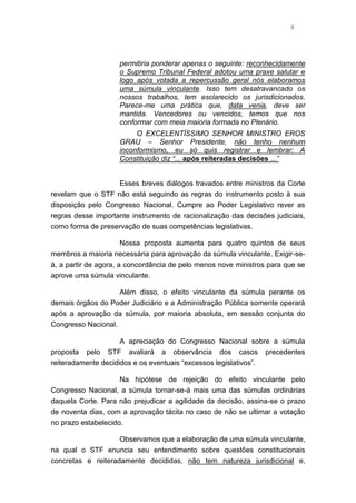 8
permitiria ponderar apenas o seguinte: reconhecidamente
o Supremo Tribunal Federal adotou uma praxe salutar e
logo após votada a repercussão geral nós elaboramos
uma súmula vinculante. Isso tem desatravancado os
nossos trabalhos, tem esclarecido os jurisdicionados.
Parece-me uma prática que, data venia, deve ser
mantida. Vencedores ou vencidos, temos que nos
conformar com meia maioria formada no Plenário.
O EXCELENTÍSSIMO SENHOR MINISTRO EROS
GRAU – Senhor Presidente, não tenho nenhum
inconformismo, eu só quis registrar e lembrar: A
Constituição diz “... após reiteradas decisões ...”
Esses breves diálogos travados entre ministros da Corte
revelam que o STF não está seguindo as regras do instrumento posto à sua
disposição pelo Congresso Nacional. Cumpre ao Poder Legislativo rever as
regras desse importante instrumento de racionalização das decisões judiciais,
como forma de preservação de suas competências legislativas.
Nossa proposta aumenta para quatro quintos de seus
membros a maioria necessária para aprovação da súmula vinculante. Exigir-se-
á, a partir de agora, a concordância de pelo menos nove ministros para que se
aprove uma súmula vinculante.
Além disso, o efeito vinculante da súmula perante os
demais órgãos do Poder Judiciário e a Administração Pública somente operará
após a aprovação da súmula, por maioria absoluta, em sessão conjunta do
Congresso Nacional.
A apreciação do Congresso Nacional sobre a súmula
proposta pelo STF avaliará a observância dos casos precedentes
reiteradamente decididos e os eventuais “excessos legislativos”.
Na hipótese de rejeição do efeito vinculante pelo
Congresso Nacional, a súmula tornar-se-á mais uma das súmulas ordinárias
daquela Corte. Para não prejudicar a agilidade da decisão, assina-se o prazo
de noventa dias, com a aprovação tácita no caso de não se ultimar a votação
no prazo estabelecido.
Observamos que a elaboração de uma súmula vinculante,
na qual o STF enuncia seu entendimento sobre questões constitucionais
concretas e reiteradamente decididas, não tem natureza jurisdicional e,
 