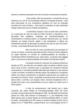 9
portanto, a presente proposição não viola o princípio da separação de poderes.
Essa medida, além de representar o cumprimento do que
determina o art. 49, XI, da Constituição Federal ao Congresso Nacional – zelar
pela preservação de sua competência legislativa em face da atribuição
normativa dos outros Poderes -, deve induzir o necessário (e hoje inexistente)
diálogo institucional entre os Poderes da República.
A sistemática proposta, como se pode notar, assemelha-
se à apreciação de vetos do chefe do Poder Executivo a dispositivos de lei
aprovadas pelo Legislativo, motivados por inconstitucionalidade ou
contrariedade ao interesse público. O Congresso Nacional pode, por maioria
absoluta, em sessão conjunta, rejeitar o veto presidencial e ratificar seu
entendimento quando da aprovação da proposta. No caso do veto, não ocorre,
contudo, a aprovação tácita por decurso do prazo.
Além de tratar de novos procedimentos de aprovação da
súmula vinculante, a presente proposição também confere ao Poder Legislativo
um papel relevante no controle de constitucionalidade de Emendas à
Constituição Federal. Ressalte-se que, nesse tópico, a proposta versa apenas
sobre o controle de constitucionalidade de Emendas à Constituição Federal.
A proposta consiste em submeter ao Congresso Nacional a
decisão do STF, que não teria, de imediato, efeito vinculante e eficácia contra
todos (“erga omnes”). Somente após a apreciação do Congresso Nacional
reconhecendo a inconstitucionalidade defendida pelo Supremo é que operaria
o efeito vinculante e a eficácia da decisão judicial. Na hipótese de o Congresso
ratificar seu próprio entendimento já esposado anteriormente por ocasião da
aprovação da Emenda, ficaria a população automaticamente convocada para
opinar sobre o caminho a ser seguido. Assim, havendo divergências entre a
posição dos juízes e dos representantes do povo, caberia ao próprio povo a
última palavra.
A título de esclarecimento, vale lembrar que o efeito
vinculante das Ações Diretas de Inconstitucionalidade (ADI) não foram
previstas no texto original da Constituição de 1988. Tal alteração foi introduzida
apenas em 1993, pela Emenda à Constituição nº 3, que estabeleceu esse
efeito apenas para as Ações Diretas de Constitucionalidade (ADC), e a partir
de então, a jurisprudência do STF passou a conferi-lo também às ADI. Com a
edição da Lei nº 9.868/1999 e, posteriormente, com a promulgação da EC nº
 