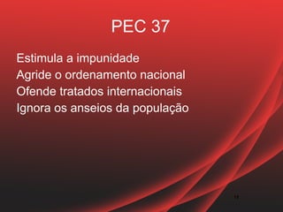PEC 37
Estimula a impunidade
Agride o ordenamento nacional
Ofende tratados internacionais
Ignora os anseios da população




                                 11
 