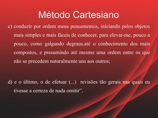 Método Cartesiano
c) conduzir por ordem meus pensamentos, iniciando pelos objetos
  mais simples e mais fáceis de conhecer, para elevar-me, pouco a
  pouco, como galgando degraus,até o conhecimento dos mais
  compostos, e presumindo até mesmo uma ordem entre os que
  não se precedem naturalmente uns aos outros;


d) e o último, o de efetuar (...) revisões tão gerais nas quais eu
  tivesse a certeza de nada omitir”.
 