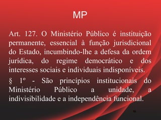 MP
Art. 127. O Ministério Público é instituição
permanente, essencial à função jurisdicional
do Estado, incumbindo-lhe a defesa da ordem
jurídica, do regime democrático e dos
interesses sociais e individuais indisponíveis.
§ 1º - São princípios institucionais do
Ministério      Público      a     unidade,     a
indivisibilidade e a independência funcional.
                                          18
                                          18
 