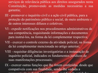 serviços de relevância pública aos direitos assegurados nesta
  Constituição, promovendo as medidas necessárias a sua
  garantia;
III - promover o inquérito civil e a ação civil pública, para a
   proteção do patrimônio público e social, do meio ambiente e
   de outros interesses difusos e coletivos;
VI - expedir notificações nos procedimentos administrativos de
  sua competência, requisitando informações e documentos
  para instruí-los, na forma da lei complementar respectiva;
VII - exercer o controle externo da atividade policial, na forma
  da lei complementar mencionada no artigo anterior;
VIII - requisitar diligências investigatórias e a instauração de
  inquérito policial, indicados os fundamentos jurídicos de
  suas manifestações processuais;
IX - exercer outras funções que lhe forem conferidas, desde que
  compatíveis com sua finalidade, sendo-lhe vedada a
 