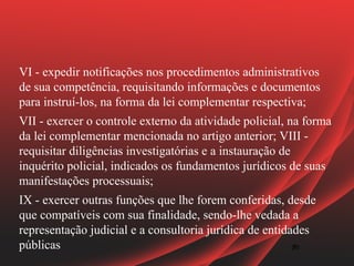 VI - expedir notificações nos procedimentos administrativos
de sua competência, requisitando informações e documentos
para instruí-los, na forma da lei complementar respectiva;
VII - exercer o controle externo da atividade policial, na forma
da lei complementar mencionada no artigo anterior; VIII -
requisitar diligências investigatórias e a instauração de
inquérito policial, indicados os fundamentos jurídicos de suas
manifestações processuais;
IX - exercer outras funções que lhe forem conferidas, desde
que compatíveis com sua finalidade, sendo-lhe vedada a
representação judicial e a consultoria jurídica de entidades
públicas                                                20
                                                         20
 