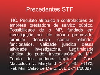 Precedentes STF
 HC. Peculato atribuído a controladores de
empresa prestadora de serviço público.
Possibilidade de o MP, fundado em
investigação por ele próprio promovido,
formular    denúncia      contra    referidos
funcionários. Validade jurídica dessa
atividade    investigatória.    Legitimidade
jurídica do poder investigatório do MP.
Teoria dos poderes implícitos. Caso
Macculoch v. Maryland (STF, HC 94173,
Rel. Min. Celso de Mello, DJE 27/11/2009)
                                       21
                                       21
 