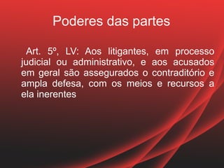 Poderes das partes

 Art. 5º, LV: Aos litigantes, em processo
judicial ou administrativo, e aos acusados
em geral são assegurados o contraditório e
ampla defesa, com os meios e recursos a
ela inerentes
 