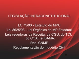 LEGISLAÇÃO INFRACONSTITUCIONAL

        LC 75/93 - Estatuto do MPU
 Lei 8625/93 - Lei Orgânica do MP Estadual
Leis regedoras da Receita, da CGU, do TCU,
             do COAF e IBAMA.
                Res. CNMP
      Regulamentação do Inquérito Civil

                                     23
 