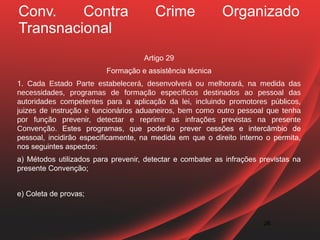 Conv.    Contra                        Crime               Organizado
Transnacional
                                    Artigo 29
                         Formação e assistência técnica
1. Cada Estado Parte estabelecerá, desenvolverá ou melhorará, na medida das
necessidades, programas de formação específicos destinados ao pessoal das
autoridades competentes para a aplicação da lei, incluindo promotores públicos,
juizes de instrução e funcionários aduaneiros, bem como outro pessoal que tenha
por função prevenir, detectar e reprimir as infrações previstas na presente
Convenção. Estes programas, que poderão prever cessões e intercâmbio de
pessoal, incidirão especificamente, na medida em que o direito interno o permita,
nos seguintes aspectos:
a) Métodos utilizados para prevenir, detectar e combater as infrações previstas na
presente Convenção;


e) Coleta de provas;


                                                                       26
 