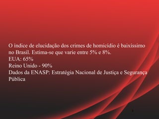 O índice de elucidação dos crimes de homicídio é baixíssimo
no Brasil. Estima-se que varie entre 5% e 8%.
EUA: 65%
Reino Unido - 90%
Dados da ENASP: Estratégia Nacional de Justiça e Segurança
Pública




                                                    3
 