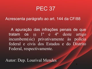 PEC 37
Acrescenta parágrafo ao art. 144 da CF/88

   A apuração das infrações penais de que
 tratam os §§ 1º e 4º deste artigo
 incumbem(sic) privativamente às polícia
 federal e civis dos Estados e do Distrito
 Federal, respectivamente.

Autor: Dep. Lourival Mendes
                                      5
                                      5
 