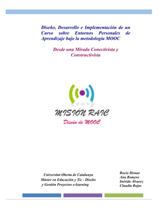 Universitat Oberta de Catalunya
Máster en Educación y Tic - Diseño
y Gestión Proyectos e-learning
Rocío Henao
Ana Romero
Inéride Álvarez
Claudia Rojas
Diseño, Desarrollo e Implementación de un
Curso sobre Entornos Personales de
Aprendizaje bajo la metodología MOOC
Desde una Mirada Conectivista y
Constructivista
 