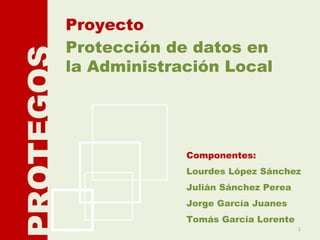 Protección de datos en la Administración Local Proyecto PROTEGOS Componentes: Lourdes López Sánchez Julián Sánchez Perea Jorge García Juanes Tomás García Lorente 