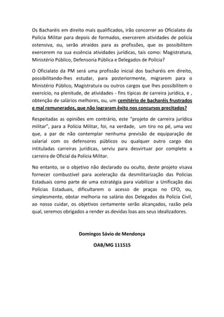 Os Bacharéis em direito mais qualificados, irão concorrer ao Oficialato da
Polícia Militar para depois de formados, exercerem atividades de polícia
ostensiva, ou, serão atraídos para as profissões, que os possibilitem
exercerem na sua essência atividades jurídicas, tais como: Magistratura,
Ministério Público, Defensoria Pública e Delegados de Polícia?

O Oficialato da PM será uma profissão inicial dos bacharéis em direito,
possibilitando-lhes estudar, para posteriormente, migrarem para o
Ministério Público, Magistratura ou outros cargos que lhes possibilitem o
exercício, na plenitude, de atividades - fins típicas de carreira jurídica, e ,
obtenção de salários melhores, ou, um cemitério de bacharéis frustrados
e mal remunerados, que não lograram êxito nos concursos precitados?

Respeitadas as opiniões em contrário, este “projeto de carreira jurídica
militar”, para a Polícia Militar, foi, na verdade, um tiro no pé, uma vez
que, a par de não contemplar nenhuma previsão de equiparação de
salarial com os defensores públicos ou qualquer outro cargo das
intituladas carreiras jurídicas, serviu para desvirtuar por completo a
carreira de Oficial da Polícia Militar.

No entanto, se o objetivo não declarado ou oculto, deste projeto visava
fornecer combustível para aceleração da desmilitarização das Polícias
Estaduais como parte de uma estratégia para viabilizar a Unificação das
Polícias Estaduais, dificultarem o acesso de praças no CFO, ou,
simplesmente, obstar melhoria no salário dos Delegados da Polícia Civil,
ao nosso cuidar, os objetivos certamente serão alcançados, razão pela
qual, seremos obrigados a render as devidas loas aos seus idealizadores.



                       Domingos Sávio de Mendonça

                              OAB/MG 111515
 