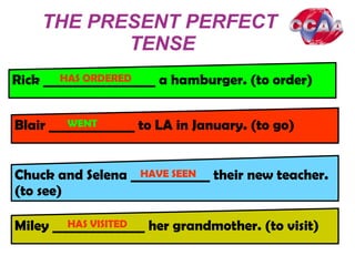 THE PRESENT PERFECT
TENSE
Rick _________________ a hamburger. (to order)
Blair _____________ to LA in January. (to go)
Chuck and Selena ____________ their new teacher.
(to see)
Miley ______________ her grandmother. (to visit)
HAS ORDERED
WENTD
HAVE SEEN
HAS VISITED
 
