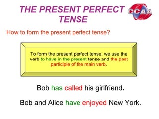 THE PRESENT PERFECT
TENSE
How to form the present perfect tense?
To form the present perfect tense, we use the
verb to have in the present tense and the past
participle of the main verb.
Bob has called his girlfriend.
Bob and Alice have enjoyed New York.
 