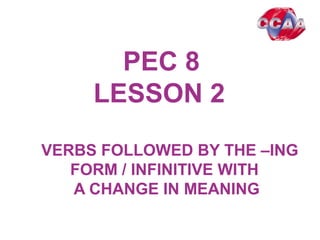 PEC 8
LESSON 2
VERBS FOLLOWED BY THE –ING
FORM / INFINITIVE WITH
A CHANGE IN MEANING
 