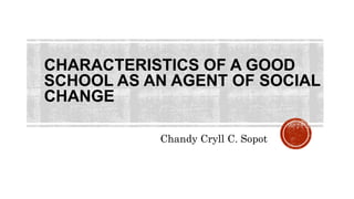 CHARACTERISTICS OF A GOOD
SCHOOL AS AN AGENT OF SOCIAL
CHANGE
Chandy Cryll C. Sopot
 