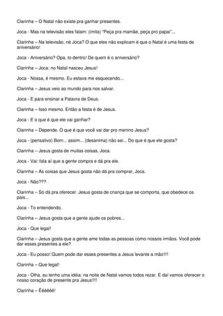 Clarinha – O Natal não existe pra ganhar presentes. 
Joca - Mas na televisão eles falam: (imita) “Peça pra mamãe, peça pro papai”... 
Clarinha – Na televisão, né Joca? O que eles não explicam é que o Natal é uma festa de 
aniversário! 
Joca - Aniversário? Opa, to dentro! De quem é o aniversário? 
Clarinha – Joca: no Natal nasceu Jesus! 
Joca - Nossa, é mesmo. Eu estava me esquecendo... 
Clarinha – Jesus veio ao mundo para nos salvar. 
Joca - E para ensinar a Palavra de Deus. 
Clarinha – Isso mesmo. Então a festa é de Jesus. 
Joca - E o que é que ele vai ganhar? 
Clarinha – Depende. O que é que você vai dar pro menino Jesus? 
Joca - (pensativo) Bom... assim... (desanima) não sei... Do que é que ele gosta? 
Clarinha – Jesus gosta de muitas coisas, Joca. 
Joca - Vai: fala aí que a gente compra e dá pra ele. 
Clarinha – As coisas que Jesus gosta não dá pra comprar, Joca. 
Joca - Não??? 
Clarinha – Só dá pra oferecer. Jesus gosta de criança que se comporta, que obedece os 
pais... 
Joca - To entendendo. 
Clarinha – Jesus gosta que a gente ajude os pobres... 
Joca - Que legal! 
Clarinha – Jesus gosta que a gente ame todas as pessoas como nossos irmãos. Você pode 
dar esses presentes a ele? 
Joca - Eu posso! Quem pode dar esses presentes a Jesus levante a mão!!!! 
Clarinha – Que legal! 
Joca - Olha, eu tenho uma idéia: na noite de Natal vamos todos rezar. E daí vamos oferecer o 
nosso coração de presente pra Jesus!!!! 
Clarinha – Êêêêêê! 
 