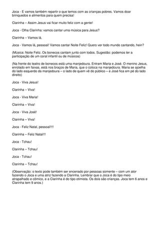 Joca - E vamos também repartir o que temos com as crianças pobres. Vamos doar 
brinquedos e alimentos para quem precisa! 
Clarinha – Assim Jesus vai ficar muito feliz com a gente! 
Joca - Olha Clarinha: vamos cantar uma música para Jesus? 
Clarinha – Vamos lá. 
Joca - Vamos lá, pessoal! Vamos cantar Noite Feliz! Quero ver todo mundo cantando, hein? 
(Música: Noite Feliz. Os bonecos cantam junto com todos. Sugestão: podemos ter a 
participação de um coral infantil ou de músicos) 
(Na frente do teatro de bonecos está uma manjedoura. Entram Maria e José. O menino Jesus, 
enrolado em faixas, está nos braços de Maria, que o coloca na manjedoura. Maria se ajoelha 
do lado esquerdo da manjedoura – o lado de quem vê do público – e José fica em pé do lado 
direito) 
Joca - Viva Jesus! 
Clarinha – Viva! 
Joca - Viva Maria! 
Clarinha – Viva! 
Joca - Viva José! 
Clarinha – Viva! 
Joca - Feliz Natal, pessoal!!!! 
Clarinha – Feliz Natal!!! 
Joca - Tchau! 
Clarinha – Tchau! 
Joca - Tchau! 
Clarinha – Tchau! 
(Observação: o texto pode também ser encenado por pessoas somente – com um ator 
fazendo o Joca e uma atriz fazendo a Clarinha. Lembrar que o Joca é do tipo meio 
atrapalhado e cômico, e a Clarinha é do tipo otimista. Os dois são crianças. Joca tem 6 anos e 
Clarinha tem 9 anos.) 
