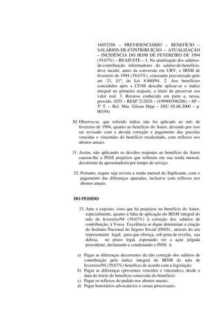 16052288 – PREVIDENCIÁRIO – BENEFÍCIO –
SALÁRIOS-DE-CONTRIBUIÇÃO – ATUALIZAÇÃO
– INCIDÊNCIA DO IRSM DE FEVEREIRO DE 1994
(39,67%) – REAJUSTE – 1. Na atualização dos salários-
de-contribuição informadores do salário-de-benefício,
deve incidir, antes da conversão em URV, o IRSM de
fevereiro de 1994 (39,67%), consoante preconizado pelo
art. 21, §1º, da Lei 8.880/94. 2. Aos benefícios
concedidos após a CF/88 descabe aplicar-se o índice
integral no primeiro reajuste, a título de preservar seu
valor real. 3. Recurso conhecido em parte e, nessa,
provido. (STJ – RESP 212820 – (199900396286) – SP –
5ª T. – Rel. Min. Gilson Dipp – DJU 05.06.2000 – p.
00194)
30. Observa-se, que referido índice não foi aplicado ao mês de
fevereiro de 1994, quanto ao benefício do Autor, devendo por isso
ser revisado com a devida correção e pagamento das parcelas
vencidas e vincendas do benefício recalculado, com reflexos nos
abonos anuais.
31. Assim, não aplicando os devidos reajustes ao benefício do Autor
causou-lhe o INSS prejuízos que refletem em sua renda mensal,
decorrente da aposentadoria por tempo de serviço.
32. Portanto, requer seja revista a renda mensal do Suplicante, com o
pagamento das diferenças apuradas, inclusive com reflexos nos
abonos anuais.
DO PEDIDO
33. Ante o exposto, visto que há prejuízos no benefício do Autor,
especialmente, quanto à falta de aplicação do IRSM integral do
mês de fevereiro/94 (39,67%) à correção dos salários de
contribuição, à Vossa Excelência se digne determinar a citação
do Instituto Nacional do Seguro Social (INSS) , através do seu
representante legal, para que ofereça, sob pena de revelia, sua
defesa, no prazo legal, esperando ver a ação julgada
procedente, declarando e condenando o INSS à:
a) Pagar as diferenças decorrentes da não correção dos salários de
contribuição pelo índice integral do IRSM do mês de
fevereiro/94 (39,67%) benefício de acordo com a legislação;
b) Pagar as diferenças (proventos vencidos e vincendos), desde a
data do início do benefício concessão do benefício;
c) Pagar os reflexos do pedido nos abonos anuais;
d) Pagar honorários advocatícios e custas processuais.
 