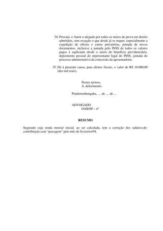 34. Provará, o Autor o alegado por todos os meios de prova em direito
admitidos, sem exceção o que desde já se requer, especialmente a
expedição de ofícios e cartas precatórias, juntada de novos
documentos, inclusive a juntada pelo INSS de todos os valores
pagos à suplicante desde o início do benefício previdenciário,
depoimento pessoal do representante legal do INSS, juntada do
processo administrativo da concessão da aposentadoria.
35. Dá à presente causa, para efeitos fiscais, o valor de R$ 10.000,00
(dez mil reais).
Nestes termos,
A. deferimento.
Pindamonhangaba, .... de .... de ....
ADVOGADO
OAB/SP – nº
RESUMO
Segurado cuja renda mensal inicial, ao ser calculada, tem a correção dos salários-de-
contribuição com “passagem” pelo mês de fevereiro/94.
 