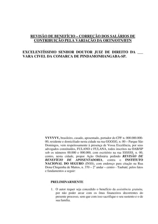 REVISÃO DE BENEFÍCIO – CORREÇÃO DOS SALÁRIOS DE
CONTRIBUIÇÃO PELA VARIAÇÃO DA ORTN/OTN/BTN
EXCELENTÍSSIMO SENHOR DOUTOR JUIZ DE DIREITO DA ___
VARA CIVEL DA COMARCA DE PINDAMONHANGABA-SP.
VVVVVV, brasileiro, casado, aposentado, portador do CPF n. 000.000.000-
00, residente e domiciliado nesta cidade na rua GGGGG, n. 00 – Parque São
Domingos, vem respeitosamente à presença de Vossa Excelência, por seus
advogados constituídos, FULANO e FULANA, todos inscritos na OAB/SP
sob os números 00.000 e 000.000, com escritório na rua SSSSSS, n. 00,
centro, nesta cidade, propor Ação Ordinária pedindo REVISÃO DE
BENEFÍCIO DE APOSENTADORIA, contra o INSTITUTO
NACIONAL DO SEGURO (INSS), com endereço para citação na Rua
Dona Chiquinha de Mattos, n. 370 – 2o
andar – centro - Taubaté, pelos fatos
e fundamentos a seguir:
PRELIMINARMENTE
1. O autor requer seja concedido o benefício da assistência gratuita,
por não poder arcar com os ônus financeiros decorrentes do
presente processo, sem que com isso sacrifique o seu sustento e o de
sua família.
 
