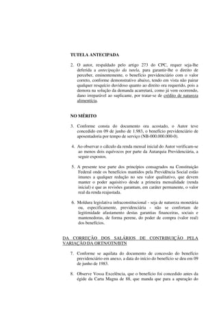 TUTELA ANTECIPADA
2. O autor, respaldado pelo artigo 273 do CPC, requer seja-lhe
deferida a antecipação da tutela, para garantir-lhe o direito de
perceber, eminentemente, o benefício previdenciário com o valor
correto, conforme demonstrativo abaixo, tendo em vista não pairar
qualquer resquício duvidoso quanto ao direito ora requerido, pois a
demora na solução da demanda acarretará, como já vem ocorrendo,
dano irreparável ao suplicante, por tratar-se de crédito de natureza
alimentícia.
NO MÉRITO
3. Conforme consta do documento ora acostado, o Autor teve
concedido em 09 de junho de 1.983, o benefício previdenciário de
aposentadoria por tempo de serviço (NB-000.000.000-0).
4. Ao observar o cálculo da renda mensal inicial do Autor verificam-se
ao menos dois equívocos por parte da Autarquia Previdenciária, a
seguir expostos.
5. A presente tese parte dos princípios consagrados na Constituição
Federal onde os benefícios mantidos pela Previdência Social estão
imunes a qualquer redução no seu valor qualitativo, que devem
manter o poder aquisitivo desde a primeira mensalidade (renda
inicial) e que as revisões garantam, em caráter permanente, o valor
real da renda reajustada.
6. Moldura legislativa infraconstitucional - seja de natureza monetária
ou, especificamente, previdenciária - não se confortam de
legitimidade afastamento destas garantias financeiras, sociais e
mantenedoras, de forma perene, do poder de compra (valor real)
dos benefícios.
DA CORREÇÃO DOS SALÁRIOS DE CONTRIBUIÇÃO PELA
VARIAÇÃO DA ORTN/OTN/BTN
7. Conforme se aquilata do documento de concessão do benefício
previdenciário em anexo, a data do início do benefício se deu em 09
de junho de 1983.
8. Observe Vossa Excelência, que o benefício foi concedido antes da
égide da Carta Magna de 88, que manda que para a apuração do
 
