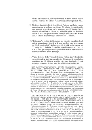 salário de benefício e, conseqüentemente da renda mensal inicial,
ocorra a correção dos últimos 36 salários de contribuição (art. 202).
9. Na época da concessão do benefício do Autor, a legislação vigente
determina que se utilizem os últimos 36 salários de contribuição,
mas somente se corrigisse os 24 anteriores aos 12 últimos, isto é,
quando foi realizado o cálculo do benefício inicial do Segurado,
deixou o INSS de aplicar a devida correção pela ORTN/OTN/BTN
dos 24 salários de contribuição anteriores aos 12 últimos.
10. "Data venia" a posição do Requerido não encontra supedâneo legal,
pois a autarquia previdenciária deveria ter observado as regras do
art. 21, II, parágrafo 1º, do Decreto n. 88.312/84, assim como o art.
3º, parágrafo 1º, da Lei n. 5.890/73 e, especialmente o art. 1º da Lei
n. 6.423/77, que obriga a atualização dos salários de contribuição na
forma determinada pela r. Sentença.
11. Várias decisões do E. Tribunal Regional Federal da 3a
Região têm
se posicionado a favor da correção dos 24 salários de contribuição
anteriores aos 12 últimos, critério este, cuja finalidade é a de
recompor os valores de uma parte dos salários de contribuição.
112372 JADCT.58 JCF.201 JCF.201.6 – REVISÃO DE BENEFÍCIOS – RENDA
MENSAL INICIAL – LEI Nº 6.423/77 – ART. 58 DO ADCT DA CF – SÚMULA Nº
260 DO EX-TFR – ART. 201, § 6º DA CONSTITUIÇÃO FEDERAL – AUTO-
APLICABILIDADE – CORREÇÃO MONETÁRIA – VERBA HONORÁRIA – I – É
devida a correção monetária dos vinte e quatro salários-de-contribuição
precedentes aos doze últimos pela variação da ORTN/OTN, nos termos do disposto
no art. 1º da Lei nº 6.423/77. II – Revisão nos termos do art. 58 do ADCT com base
na nova Renda Mensal Inicial. III – Aplicação da Súmula nº 260 do extinto TFR. IV
– O § 6º do art. 201 da Constituição Federal é norma de eficácia plena e
aplicabilidade imediata. V – É admissível a correção monetária dos débitos
anteriores ao ajuizamento da ação (Súmula nº 71 do extinto TFR), aplicando-se os
critérios de atualização da Lei nº 6.899/81 às parcelas vencidas a partir de sua
entrada em vigor. VI – Verba honorária fixada em consonância com entendimento
da Turma. VII – Recurso parcialmente provido. (TRF 3ª R. – AC 95.03.084938-1 –
2ª T. – Rel. Des. Fed. Conv. Maurício Kato – DJU 16.11.2000 – p. 429).
112373 JADCT.58 JCF.201 JCF.201.6 JCF.201.5 JCF.201.4 – REVISÃO DE
BENEFÍCIOS – RENDA MENSAL INICIAL – LEI Nº 6.423/77 – SÚMULA Nº 260
DO EX-TFR – ART. 201, § 6º DA CONSTITUIÇÃO FEDERAL – AUTO-
APLICABILIDADE (REDAÇÃO ANTERIOR À EMENDA CONSTITUCIONAL Nº
20, DE 15.12.1998) – LEI Nº 7.789/89 – APLICABILIDADE A PARTIR DE JUNHO
DE 1989 – CRITÉRIOS LEGAIS DE REAJUSTE – VERBA HONORÁRIA – I –
Preliminares rejeitadas. II – É devida a correção monetária dos vinte e quatro
salários-de-contribuição precedentes aos doze últimos pela variação da
ORTN/OTN, nos termos do disposto no art. 1º da Lei nº 6.423/77. III – Aplicação da
Súmula nº 260 do extinto TFR. IV – O § 6º do art. 201, da Constituição Federal é
norma de eficácia plena e aplicabilidade imediata. V – Não obstante a Lei nº
7.789/89 haver sido publicada no mês de julho de 1989, o valor por ela estabelecido
passou a vigorar a partir de 01.06.1989, devendo, pois, ser observado, em respeito
ao art. 201, § 5º da Constituição Federal. VI – Legitimidade da sistemática de
reajustes instituída pela Lei nº 8.213/91 e legislação posterior. Inteligência do art.
 