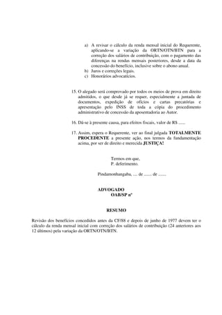a) A revisar o cálculo da renda mensal inicial do Requerente,
aplicando-se a variação da ORTN/OTN/BTN para a
correção dos salários de contribuição, com o pagamento das
diferenças na rendas mensais posteriores, desde a data da
concessão do benefício, inclusive sobre o abono anual.
b) Juros e correções legais.
c) Honorários advocatícios.
15. O alegado será comprovado por todos os meios de prova em direito
admitidos, o que desde já se requer, especialmente a juntada de
documentos, expedição de ofícios e cartas precatórias e
apresentação pelo INSS de toda a cópia do procedimento
administrativo de concessão da aposentadoria ao Autor.
16. Dá-se à presente causa, para efeitos fiscais, valor de R$ ......
17. Assim, espera o Requerente, ver ao final julgada TOTALMENTE
PROCEDENTE a presente ação, nos termos da fundamentação
acima, por ser de direito e merecida JUSTIÇA!
Termos em que,
P. deferimento.
Pindamonhangaba, .... de ....... de .......
ADVOGADO
OAB/SP nº
RESUMO
Revisão dos benefícios concedidos antes da CF/88 e depois de junho de 1977 devem ter o
cálculo da renda mensal inicial com correção dos salários de contribuição (24 anteriores aos
12 últimos) pela variação da ORTN/OTN/BTN.
 