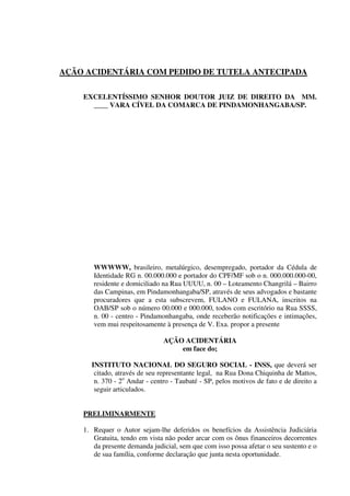 AÇÃO ACIDENTÁRIA COM PEDIDO DE TUTELA ANTECIPADA
EXCELENTÍSSIMO SENHOR DOUTOR JUIZ DE DIREITO DA MM.
____ VARA CÍVEL DA COMARCA DE PINDAMONHANGABA/SP.
WWWWW, brasileiro, metalúrgico, desempregado, portador da Cédula de
Identidade RG n. 00.000.000 e portador do CPF/MF sob o n. 000.000.000-00,
residente e domiciliado na Rua UUUU, n. 00 – Loteamento Changrilá – Bairro
das Campinas, em Pindamonhangaba/SP, através de seus advogados e bastante
procuradores que a esta subscrevem, FULANO e FULANA, inscritos na
OAB/SP sob o número 00.000 e 000.000, todos com escritório na Rua SSSS,
n. 00 - centro - Pindamonhangaba, onde receberão notificações e intimações,
vem mui respeitosamente à presença de V. Exa. propor a presente
AÇÃO ACIDENTÁRIA
em face do;
INSTITUTO NACIONAL DO SEGURO SOCIAL - INSS, que deverá ser
citado, através de seu representante legal, na Rua Dona Chiquinha de Mattos,
n. 370 - 2o
Andar - centro - Taubaté - SP, pelos motivos de fato e de direito a
seguir articulados.
PRELIMINARMENTE
1. Requer o Autor sejam-lhe deferidos os benefícios da Assistência Judiciária
Gratuita, tendo em vista não poder arcar com os ônus financeiros decorrentes
da presente demanda judicial, sem que com isso possa afetar o seu sustento e o
de sua família, conforme declaração que junta nesta oportunidade.
 