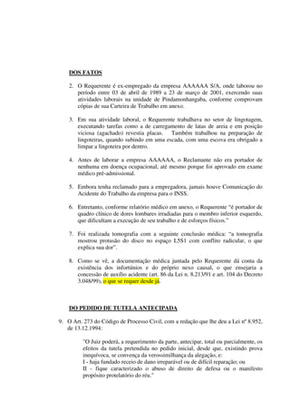 DOS FATOS
2. O Requerente é ex-empregado da empresa AAAAAA S/A, onde laborou no
período entre 03 de abril de 1989 a 23 de março de 2001, exercendo suas
atividades laborais na unidade de Pindamonhangaba, conforme comprovam
cópias de sua Carteira de Trabalho em anexo.
3. Em sua atividade laboral, o Requerente trabalhava no setor de lingotagem,
executando tarefas como a de carregamento de latas de areia e em posição
viciosa (agachado) revestia placas. Também trabalhou na preparação de
lingoteiras, quando subindo em uma escada, com uma escova era obrigado a
limpar a lingoteira por dentro.
4. Antes de laborar a empresa AAAAAA, o Reclamante não era portador de
nenhuma em doença ocupacional, até mesmo porque foi aprovado em exame
médico pré-admissional.
5. Embora tenha reclamado para a empregadora, jamais houve Comunicação do
Acidente do Trabalho da empresa para o INSS.
6. Entretanto, conforme relatório médico em anexo, o Requerente “é portador de
quadro clínico de dores lombares irradiadas para o membro inferior esquerdo,
que dificultam a execução de seu trabalho e de esforços físicos.”
7. Foi realizada tomografia com a seguinte conclusão médica: “a tomografia
mostrou protusão do disco no espaço L5S1 com conflito radicular, o que
explica sua dor”.
8. Como se vê, a documentação médica juntada pelo Requerente dá conta da
existência dos infortúnios e do próprio nexo causal, o que ensejaria a
concessão de auxílio acidente (art. 86 da Lei n. 8.213/91 e art. 104 do Decreto
3.048/99), o que se requer desde já.
DO PEDIDO DE TUTELA ANTECIPADA
9. O Art. 273 do Código de Processo Civil, com a redação que lhe deu a Lei nº 8.952,
de 13.12.1994:
"O Juiz poderá, a requerimento da parte, antecipar, total ou parcialmente, os
efeitos da tutela pretendida no pedido inicial, desde que, existindo prova
inequívoca, se convença da verossimilhança da alegação, e:
I - haja fundado receio de dano irreparável ou de difícil reparação; ou
II - fique caracterizado o abuso de direito de defesa ou o manifesto
propósito protelatório do réu.''
 