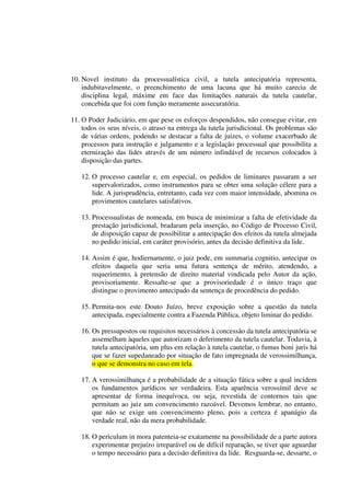 10. Novel instituto da processualística civil, a tutela antecipatória representa,
indubitavelmente, o preenchimento de uma lacuna que há muito carecia de
disciplina legal, máxime em face das limitações naturais da tutela cautelar,
concebida que foi com função meramente assecuratória.
11. O Poder Judiciário, em que pese os esforços despendidos, não consegue evitar, em
todos os seus níveis, o atraso na entrega da tutela jurisdicional. Os problemas são
de várias ordens, podendo se destacar a falta de juizes, o volume exacerbado de
processos para instrução e julgamento e a legislação processual que possibilita a
eternização das lides através de um número infindável de recursos colocados à
disposição das partes.
12. O processo cautelar e, em especial, os pedidos de liminares passaram a ser
supervalorizados, como instrumentos para se obter uma solução célere para a
lide. A jurisprudência, entretanto, cada vez com maior intensidade, abomina os
provimentos cautelares satisfativos.
13. Processualistas de nomeada, em busca de minimizar a falta de efetividade da
prestação jurisdicional, bradaram pela inserção, no Código de Processo Civil,
de disposição capaz de possibilitar a antecipação dos efeitos da tutela almejada
no pedido inicial, em caráter provisório, antes da decisão definitiva da lide.
14. Assim é que, hodiernamente, o juiz pode, em summaria cognitio, antecipar os
efeitos daquela que seria uma futura sentença de mérito, atendendo, a
requerimento, à pretensão de direito material vindicada pelo Autor da ação,
provisoriamente. Ressalte-se que a provisoriedade é o único traço que
distingue o provimento antecipado da sentença de procedência do pedido.
15. Permita-nos este Douto Juízo, breve exposição sobre a questão da tutela
antecipada, especialmente contra a Fazenda Pública, objeto liminar do pedido.
16. Os pressupostos ou requisitos necessários à concessão da tutela antecipatória se
assemelham àqueles que autorizam o deferimento da tutela cautelar. Todavia, à
tutela antecipatória, um plus em relação à tutela cautelar, o fumus boni juris há
que se fazer supedaneado por situação de fato impregnada de verossimilhança,
o que se demonstra no caso em tela.
17. A verossimilhança é a probabilidade de a situação fática sobre a qual incidem
os fundamentos jurídicos ser verdadeira. Esta aparência verossímil deve se
apresentar de forma inequívoca, ou seja, revestida de contornos tais que
permitam ao juiz um convencimento razoável. Devemos lembrar, no entanto,
que não se exige um convencimento pleno, pois a certeza é apanágio da
verdade real, não da mera probabilidade.
18. O periculum in mora patenteia-se exatamente na possibilidade de a parte autora
experimentar prejuízo irreparável ou de difícil reparação, se tiver que aguardar
o tempo necessário para a decisão definitiva da lide. Resguarda-se, dessarte, o
 