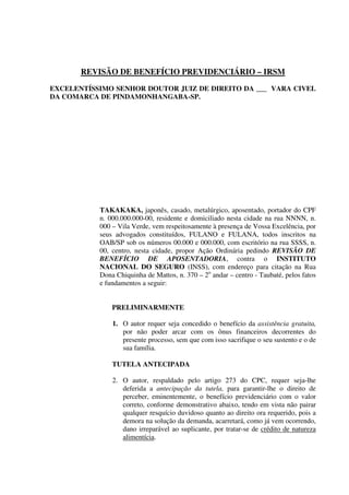 REVISÃO DE BENEFÍCIO PREVIDENCIÁRIO – IRSM
EXCELENTÍSSIMO SENHOR DOUTOR JUIZ DE DIREITO DA ___ VARA CIVEL
DA COMARCA DE PINDAMONHANGABA-SP.
TAKAKAKA, japonês, casado, metalúrgico, aposentado, portador do CPF
n. 000.000.000-00, residente e domiciliado nesta cidade na rua NNNN, n.
000 – Vila Verde, vem respeitosamente à presença de Vossa Excelência, por
seus advogados constituídos, FULANO e FULANA, todos inscritos na
OAB/SP sob os números 00.000 e 000.000, com escritório na rua SSSS, n.
00, centro, nesta cidade, propor Ação Ordinária pedindo REVISÃO DE
BENEFÍCIO DE APOSENTADORIA, contra o INSTITUTO
NACIONAL DO SEGURO (INSS), com endereço para citação na Rua
Dona Chiquinha de Mattos, n. 370 – 2o
andar – centro - Taubaté, pelos fatos
e fundamentos a seguir:
PRELIMINARMENTE
1. O autor requer seja concedido o benefício da assistência gratuita,
por não poder arcar com os ônus financeiros decorrentes do
presente processo, sem que com isso sacrifique o seu sustento e o de
sua família.
TUTELA ANTECIPADA
2. O autor, respaldado pelo artigo 273 do CPC, requer seja-lhe
deferida a antecipação da tutela, para garantir-lhe o direito de
perceber, eminentemente, o benefício previdenciário com o valor
correto, conforme demonstrativo abaixo, tendo em vista não pairar
qualquer resquício duvidoso quanto ao direito ora requerido, pois a
demora na solução da demanda, acarretará, como já vem ocorrendo,
dano irreparável ao suplicante, por tratar-se de crédito de natureza
alimentícia.
 