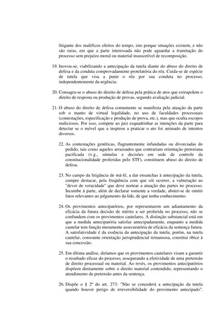 litigante dos maléficos efeitos do tempo, isto porque situações existem, e não
são raras, em que a parte interessada não pode aguardar a tramitação do
processo sem prejuízo moral ou material insuscetível de recomposição.
19. Inovou-se, viabilizando a antecipação da tutela diante do abuso do direito de
defesa e da conduta comprovadamente protelatória do réu. Cuida-se de espécie
de tutela que visa a punir o réu por sua conduta no processo,
independentemente da urgência.
20. Consagra-se o abuso do direito de defesa pela prática de atos que extrapolem o
direito de resposta ou produção de provas, segundo avaliação judicial.
21. O abuso do direito de defesa comumente se manifesta pela atuação da parte
sob o manto de virtual legalidade, no uso de faculdades processuais
(contestações, especificação e produção de prova, etc.), mas que oculta escopos
maliciosos. Por isso, compete ao juiz esquadrinhar as intenções da parte para
detectar se o móvel que a inspirou a praticar o ato foi animado de intentos
diversos.
22. As contestações genéricas, flagrantemente infundadas ou divorciadas do
pedido, tais como aqueles arrazoados que contrariam orientação pretoriana
pacificada (v.g., súmulas e decisões em sede de controle da
constitucionalidade proferidas pelo STF), constituem abuso do direito de
defesa.
23. No campo da litigância de má-fé, a dar ensanchas à antecipação da tutela,
cumpre destacar, pela freqüência com que sói ocorrer, a vulneração ao
"dever de veracidade'' que deve nortear a atuação das partes no processo.
Incumbe à parte, além de declarar somente a verdade, abster-se de omitir
fatos relevantes ao julgamento da lide, de que tenha conhecimento.
24. Os provimentos antecipatórios, por representarem um adiantamento da
eficácia da futura decisão de mérito a ser proferida no processo, não se
confundem com os provimentos cautelares. A distinção substancial está em
que a medida antecipatória satisfaz antecipadamente, enquanto a medida
cautelar tem função meramente assecuratória de eficácia da sentença futura.
A satisfatividade é da essência da antecipação da tutela, porém, na tutela
cautelar, consoante orientação jurisprudencial remansosa, constitui óbice à
sua concessão.
25. Em última análise, diríamos que os provimentos cautelares visam a garantir
o resultado eficaz do processo, assegurando a efetividade de uma pretensão
de direito processual ou material. Ao revés, os provimentos antecipatórios
dispõem diretamente sobre o direito material contendido, representando o
atendimento da pretensão antes da sentença.
26. Dispõe o § 2º do art. 273: "Não se concederá a antecipação da tutela
quando houver perigo de irreversibilidade do provimento antecipado''.
 
