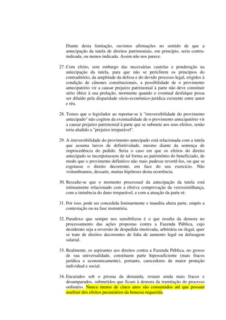 Diante desta limitação, ouvimos afirmações no sentido de que a
antecipação da tutela de direitos patrimoniais, em princípio, seria contra-
indicada, ou menos indicada. Assim não nos parece.
27. Com efeito, sem embargo das necessárias cautelas e ponderação na
antecipação da tutela, para que não se periclitem os princípios do
contraditório, da amplitude da defesa e do devido processo legal, erigidos à
condição de cânones constitucionais, a possibilidade de o provimento
antecipatório vir a causar prejuízo patrimonial à parte não deve constituir
sério óbice à sua prolação, mormente quando o eventual desfalque possa
ser diluído pela disparidade sócio-econômico-jurídica existente entre autor
e réu.
28. Temos que o legislador ao reportar-se à "irreversibilidade do provimento
antecipado'' não cogitou da eventualidade de o provimento antecipatório vir
a causar prejuízo patrimonial à parte que se submete aos seus efeitos, senão
teria aludido a "prejuízo irreparável''.
29. A irreversibilidade do provimento antecipado está relacionada com a tutela
que assuma laivos de definitividade, mesmo diante da sentença de
improcedência do pedido. Seria o caso em que os efeitos do direito
antecipado se incorporassem de tal forma ao patrimônio do beneficiado, de
modo que o provimento definitivo não mais pudesse revertê-los, ou que se
esgotasse o direito decorrente, em face do seu exercício. Não
vislumbramos, dessarte, muitas hipóteses desta ocorrência.
30. Ressalte-se que o momento processual da antecipação da tutela está
intimamente relacionado com a efetiva comprovação da verossimilhança,
com a iminência do dano irreparável, e com a atuação da parte ré.
31. Por isso, pode ser concedida liminarmente e inaudita altera parte, empós a
contestação ou na fase instrutória.
32. Paradoxo que sempre nos sensibilizou é o que resulta da demora no
processamento das ações propostas contra a Fazenda Pública, cujo
desiderato seja a reversão de despedida imotivada, arbitrária ou ilegal, quer
se trate de direitos decorrentes de falta de aumento legal ou defasagem
salarial.
33. Realmente, os aspirantes aos direitos contra a Fazenda Pública, no grosso
de sua universalidade, constituem parte hipossuficiente (mais fracos
jurídica e economicamente), portanto, carecedores de maior proteção
individual e social.
34. Encarados sob o prisma da demanda, restam ainda mais fracos e
desamparados, submetidos que ficam à demora da tramitação do processo
ordinário. Nunca menos de cinco anos são consumidos até que possam
usufruir dos efeitos pecuniários da benesse requerida.
 