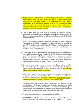35. No presente caso, o Requerente não tem condições de continuar a trabalhar
normalmente, pelo fato das lesões que possui e pelo agravamento
decorrente de seu labor diário, e os proventos do auxílio doença
acidentário e do próprio auxílio acidente, todos sabem, têm realçado caráter
alimentar, máxime porque, via de regra, visam a substituir a renda salarial e
atender às necessidades vitais do segurado e de sua família (alimentação,
habitação, vestuário, educação e saúde).
36. Não se pode negar que esta natureza alimentar da prestação buscada,
acoplada à hipossuficiência do segurado, patenteia um fundado receio de
dano irreparável, ou de difícil reparação, recomendando concessão da tutela
antecipadamente.
37. Se por este pressuposto não se puder antecipar a tutela, cuida a Fazenda
Pública de perfectibilizar o "alternativo'' requisito contido no inciso II do
art. 273. A conduta processual da Fazenda Pública, por orientação absurda,
é reprovável e encerra, no mais das vezes, abuso do direito de defesa ou
manifesto propósito protelatório.
38. No exercício da advocacia específica, temos testemunhado a utilização dos
mais artificiosos expedientes, por parte de órgãos da administração direta,
tanto Municipais como Federais, para furtar-se ao cumprimento da lei.
Tudo o que foi dito alhures, acerca das condutas processuais
caracterizadoras de abuso de direito de defesa e desígnio protelatório,
representa a manifestação da prática forense daquelas entidades.
39. O presente exemplo, que norteia a presente demanda, traz a lume a análise
da verossimilhança e sua comprovação para a convicção judicial. Urge que
a parte oferece fortes elementos de prova dos males que sofre, não trazendo
apenas meros indícios ou provas rarefeitas.
40. Diante das conclusões que se apresentam e diante da documentação que
acompanha esta inicial, sopesado o direito aplicável, resta facilitado o
exame da verossimilhança, devendo-se determinar, inaudita altera parte, a
imediata implantação do benefício de auxílio acidente ao Autor.
41. Que não se diga que seria necessária caução, pois não obstante a regra
insculpida no § 4º do art. 273, impondo limitações à execução da tutela
antecipada quando se refere aos incisos II e III do art. 588, temos que a
caução idônea a que aludem estes dispositivos é dispensável na execução
provisória de provimento antecipado em matéria previdenciária.
42. A propósito, colacionamos a expressão da jurisprudência:
"PROCESSO CIVIL. Execução provisória. Caução. Desnecessidade face à
natureza alimentar do benefício previdenciário...'' (TRF da 3ª Região,
 