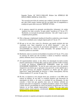 Segunda Turma, AC 90.03.11.968-6-SP, Relator Juiz RÔMULO DE
SOUZA PIRES, DOESP de 10.06.1991).
"Na execução provisória de sentença que condena à prestação de alimentos
não cabe exibir caução, instituto que por sua índole não se compatibiliza a
condição de quem deles necessita'' (RJTESP 107/246).
43. A natureza especial da prestação previdenciária (alimentar), de caráter
inadiável, faz valer a ressalva "no que couber'' inserida no § 3º do art. 273.
Realmente, na execução de prestação alimentar, "não cabe'' exigir-se que o
exeqüente preste garantia.
44. Não se diga que a implantação imediata do benefício conduziria a uma situação
irreversível, colidindo com a vedação imposta pelo § 2º do art. 273.
45. Há que se ter em vista, como já o dissemos, que aquela restrição não tem
vinculação com "dano irreparável ou de difícil reparação'' - estes são
pressupostos para a concessão do provimento antecipatório - e sim com a
irreversibilidade dos efeitos da tutela antecipada. Em qualquer tempo, o
benefício poderá ser cancelado.
46. Realmente, tanto no exercício da faculdade revocatória (§ 4º do art. 273), como
na sentença de mérito que não reconhece o direito ao benefício vindicado,
poderá, utilmente, haver o seu encerramento.
47. Ad argumentandum tantum, se dos efeitos da antecipação da tutela resultar
prejuízo patrimonial ao Instituto Réu, nada de muito anormal. Calha à fiveleta
o escólio do Professor FERRUCCIO TOMASEO, citado por LUIZ
GUILHERME MARINONE: "Se não há outro modo para evitar um prejuízo
irreparável a um direito que se apresenta como provável, se deve admitir que o
juiz possa provocar um prejuízo irreparável ao direito que lhe parece
improvável'' (apud Efetividade do Processo e Tutela Antecipatória, Revista
Ciência Jurídica nº 47, set./out. 92, pág. 316).
48. De fato, ao deparar-se com situação deste jaez, postula-se a este MM. Juízo
colocar na balança, de um lado, os eventuais prejuízos que decorrerão da
antecipação da tutela, e, de outro, os correlatos de sua denegação. Se não
concede, o Autor tem que aguardar cinco anos, no mínimo, sofrendo um
prejuízo que pode ser irreparável, se julgado procedente o pleito. Caso adiante
a tutela, haverá a possibilidade de causar um prejuízo insignificante aos cofres
federais, se, ao final, julgado improcedente o pedido. Tem que optar pelo
prejuízo menor, menos gravoso, considerando, inclusive, a função assistencial
do benefício do auxílio acidente.
49. Portanto, presente os seguintes pressupostos ensejadores da tutela antecipada:
 