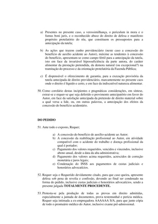 a) Presentes no presente caso, a verossimilhança, o periculum in mora e o
fumus boni juris, e o reconhecido abuso do direito de defesa e manifesto
propósito protelatório do réu, que constituem os pressupostos para a
antecipação da tutela;
b) As ações que trazem cunho previdenciário (neste caso a concessão do
benefício de auxílio acidente ao Autor), máxime as tendentes à concessão
do benefício, apresentam-se como campo fértil para a antecipação da tutela,
isto em face da invariável hipossuficiência da parte autora, do caráter
alimentar da prestação pretendida, da demora natural (ou excepcional?) na
tramitação do processo e da orientação protelatória da Fazenda Pública;
c) É dispensável o oferecimento de garantia, para a execução provisória da
tutela antecipada de direito previdenciário, marcantemente no presente caos
onde o direito é líquido e certo, e em face da indiscutível natureza alimentar.
50. Como corolário destas incipientes e pragmáticas considerações, em síntese,
extrai-se e requer-se que seja deferido o provimento antecipatório em favor do
Autor, em face da satisfação antecipada da pretensão de direito material sobre
a qual versa a lide, ou, em outras palavras, a antecipação dos efeitos da
concessão do benefício acidentário.
DO PEDIDO
51. Ante todo o exposto, Requer;
a) A concessão do benefício de auxílio-acidente ao Autor;
b) A concessão da reabilitação profissional ao Autor, em atividade
compatível com o acidente do trabalho e doença profissional da
qual é portador;
c) Pagamento dos valores requeridos, vencidos e vincendos, inclusive
abono anual, desde a data da alta administrativa;
d) Pagamento dos valores acima requeridos, acrescidos de correção
monetária e juros legais;
e) Condenação do INSS aos pagamentos de custas judiciais e
honorários advocatícios.
52. Requer seja o Requerido devidamente citado, para que caso queira, apresente
defesa sob pena de revelia e confissão, devendo ao final ser condenado na
forma do pedido, inclusive custas judiciais e honorários advocatícios, sendo a
presente julgada TOTALMENTE PROCEDENTE.
53. Protesta-se pela produção de todas as provas em direito admitidas,
especialmente a juntada de documentos, prova testemunhal e perícia médica.
Requer seja intimada a ex-empregadora AAAAAA S/A, para que junte cópia
de todo o prontuário médico do Autor, inclusive exame pré-admissional.
 
