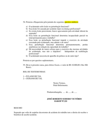 54. Protesta o Requerente pela juntada dos seguintes quesitos médicos:
a) O acidentado sofre lesão ou perturbação funcional?
b) Essa lesão foi causada por acidente (tipo) ou doença profissional?
c) Se existia lesão preexistente, houve agravamento pela atividade laboral da
segurada?
d) Essa lesão ou perturbação funcional determina incapacidade parcial ou
total permanente para o trabalho?
e) Essa lesão ou perturbação funcional impede o exercício da atividade
executada pelo acidentado, mas admite o de outra?
f) Essa perturbação funcional determina permanentemente, perdas
anatômicas ou redução da capacidade do trabalho?
g) Há necessidade de maior esforço para o exercício das mesmas atividades
do acidentado, mas não a impedem? Independem de reabilitação
profissional?
h) O acidentado necessita de aparelho de prótese ou de outro tipo?
Protesta-se por quesitos suplementares.
55. Dá-se à presente causa, para efeitos fiscais, o valor de R$ 10.000,00 ( Dez Mil
Reais).
ROL DE TESTEMUNHAS:
1 – FULANO DE TAL
2 – CICRANO DE TAL
Nestes Termos,
Pede Deferimento.
Pindamonhangaba, .... de ...... de ......
JOSÉ ROBERTO SODERO VICTÓRIO
OAB/SP 97.321
RESUMO
Segurado que sofre de seqüelas decorrentes de acidente do trabalho tem o direito de receber o
benefício de auxílio-acidente.
 